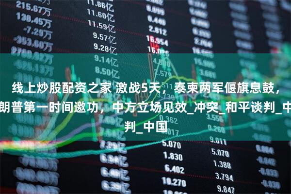线上炒股配资之家 激战5天，泰柬两军偃旗息鼓，特朗普第一时间邀功，中方立场见效_冲突_和平谈判_中国