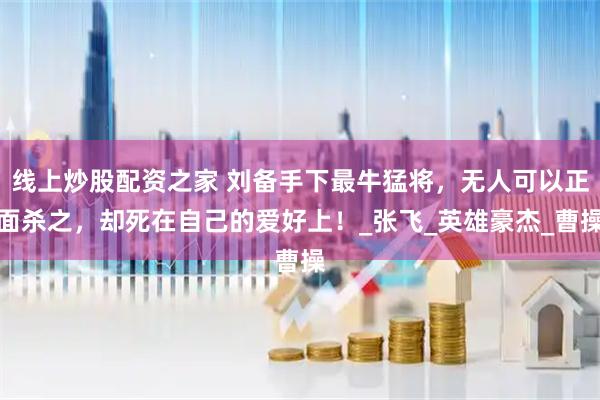 线上炒股配资之家 刘备手下最牛猛将，无人可以正面杀之，却死在自己的爱好上！_张飞_英雄豪杰_曹操