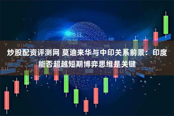 炒股配资评测网 莫迪来华与中印关系前景:印度能否超越短期博弈思维是关键