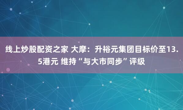 线上炒股配资之家 大摩:升裕元集团目标价至13.5港元 维持“与大市同步”评级