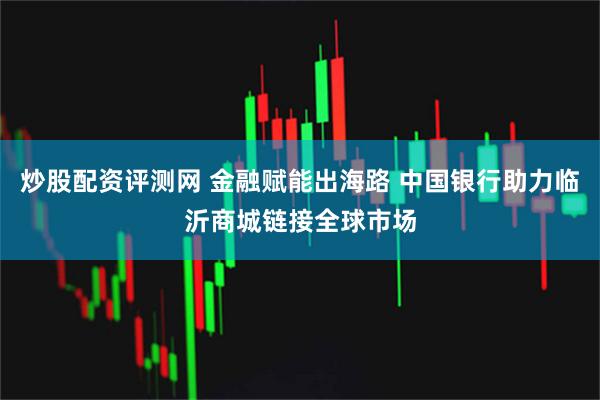炒股配资评测网 金融赋能出海路 中国银行助力临沂商城链接全球市场