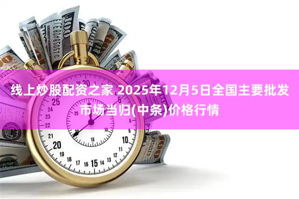 线上炒股配资之家 2025年12月5日全国主要批发市场当归(中条)价格行情
