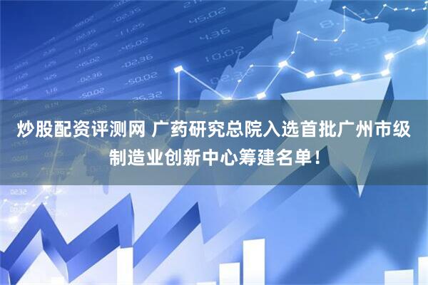 炒股配资评测网 广药研究总院入选首批广州市级制造业创新中心筹建名单！