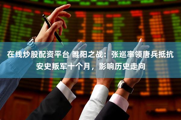 在线炒股配资平台 睢阳之战：张巡率领唐兵抵抗安史叛军十个月，影响历史走向