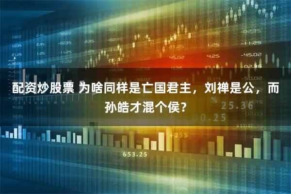 配资炒股票 为啥同样是亡国君主，刘禅是公，而孙皓才混个侯？