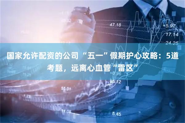 国家允许配资的公司 “五一”假期护心攻略：5道考题，远离心血管“雷区”
