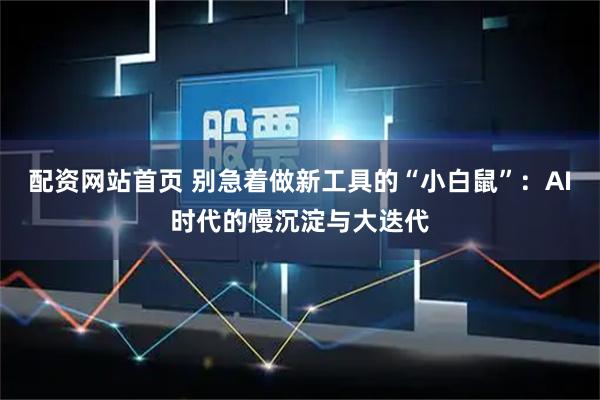 配资网站首页 别急着做新工具的“小白鼠”：AI时代的慢沉淀与大迭代