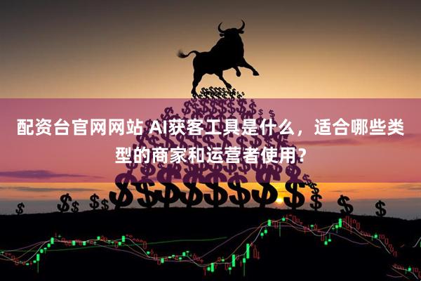 配资台官网网站 AI获客工具是什么，适合哪些类型的商家和运营者使用？