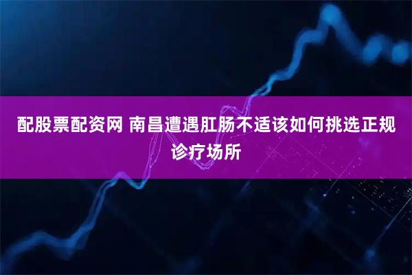 配股票配资网 南昌遭遇肛肠不适该如何挑选正规诊疗场所
