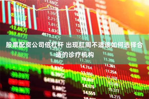 股票配资公司倍杠杆 出现肛周不适该如何选择合适的诊疗机构